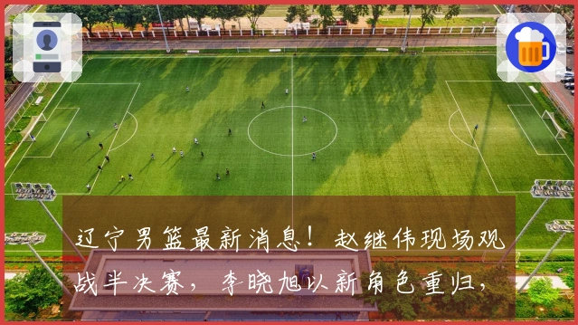 辽宁男篮最新消息！赵继伟现场观战半决赛，李晓旭以新角色重归，主帅人选待定，球队确认两名球员续约。