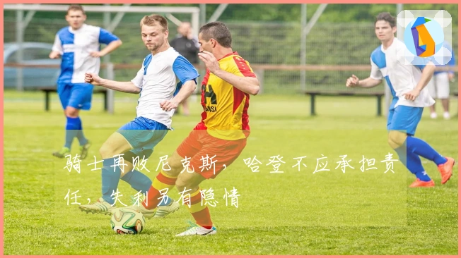 骑士再败尼克斯，哈登不应承担责任，失利另有隐情